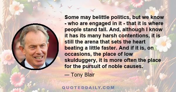 Some may belittle politics, but we know - who are engaged in it - that it is where people stand tall. And, although I know it has its many harsh contentions, it is still the arena that sets the heart beating a little