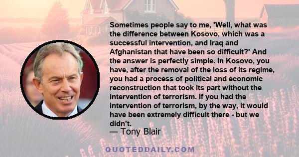 Sometimes people say to me, 'Well, what was the difference between Kosovo, which was a successful intervention, and Iraq and Afghanistan that have been so difficult?' And the answer is perfectly simple. In Kosovo, you