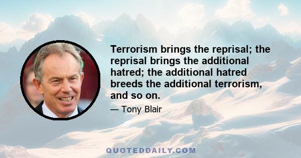 Terrorism brings the reprisal; the reprisal brings the additional hatred; the additional hatred breeds the additional terrorism, and so on.