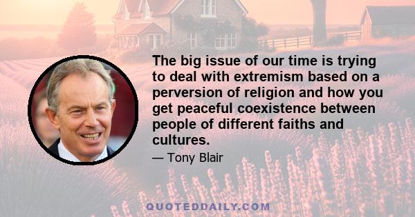 The big issue of our time is trying to deal with extremism based on a perversion of religion and how you get peaceful coexistence between people of different faiths and cultures.