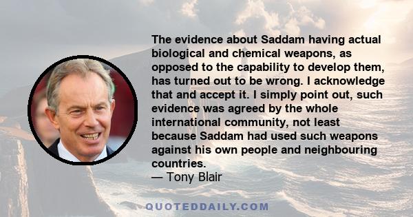 The evidence about Saddam having actual biological and chemical weapons, as opposed to the capability to develop them, has turned out to be wrong. I acknowledge that and accept it. I simply point out, such evidence was