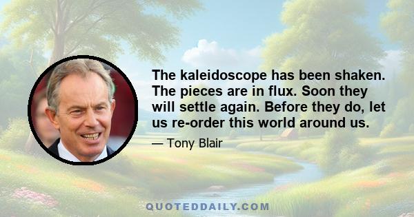 The kaleidoscope has been shaken. The pieces are in flux. Soon they will settle again. Before they do, let us re-order this world around us.