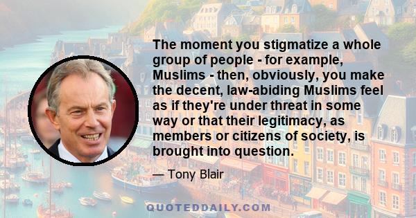 The moment you stigmatize a whole group of people - for example, Muslims - then, obviously, you make the decent, law-abiding Muslims feel as if they're under threat in some way or that their legitimacy, as members or