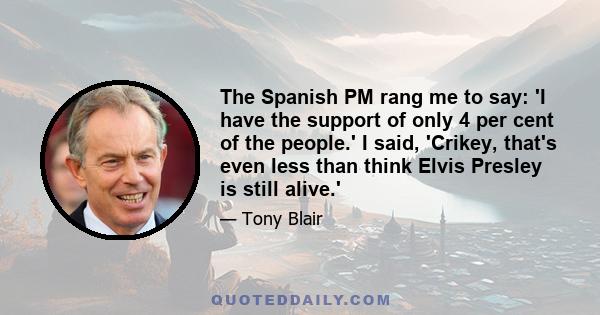 The Spanish PM rang me to say: 'I have the support of only 4 per cent of the people.' I said, 'Crikey, that's even less than think Elvis Presley is still alive.'