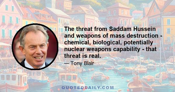 The threat from Saddam Hussein and weapons of mass destruction - chemical, biological, potentially nuclear weapons capability - that threat is real.