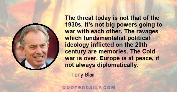 The threat today is not that of the 1930s. It's not big powers going to war with each other. The ravages which fundamentalist political ideology inflicted on the 20th century are memories. The Cold war is over. Europe