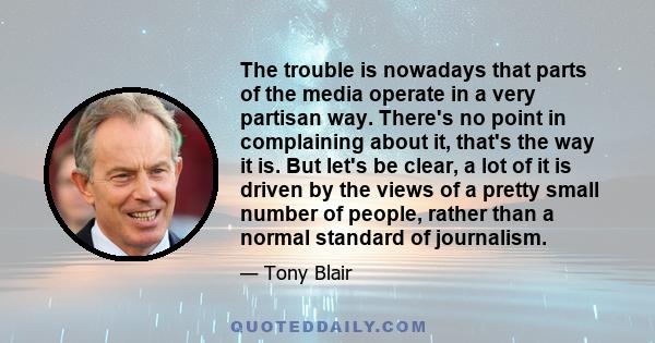 The trouble is nowadays that parts of the media operate in a very partisan way. There's no point in complaining about it, that's the way it is. But let's be clear, a lot of it is driven by the views of a pretty small