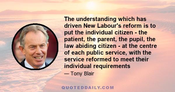 The understanding which has driven New Labour's reform is to put the individual citizen - the patient, the parent, the pupil, the law abiding citizen - at the centre of each public service, with the service reformed to