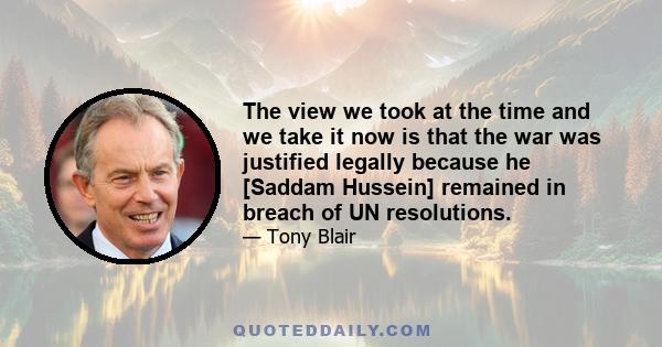 The view we took at the time and we take it now is that the war was justified legally because he [Saddam Hussein] remained in breach of UN resolutions.