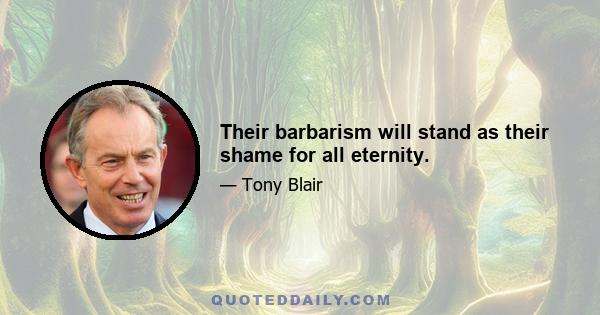 Their barbarism will stand as their shame for all eternity.