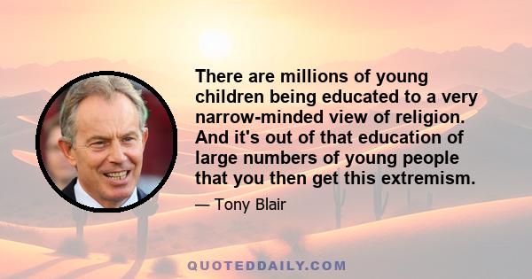 There are millions of young children being educated to a very narrow-minded view of religion. And it's out of that education of large numbers of young people that you then get this extremism.