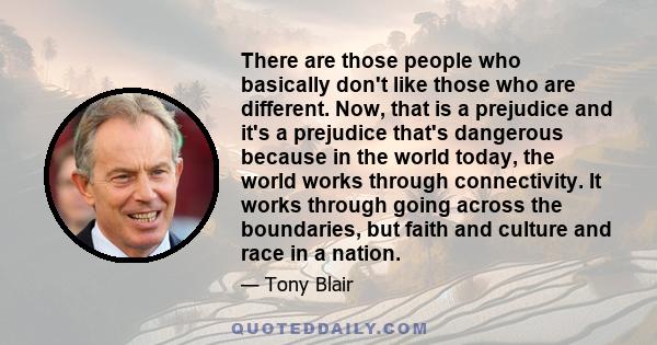 There are those people who basically don't like those who are different. Now, that is a prejudice and it's a prejudice that's dangerous because in the world today, the world works through connectivity. It works through