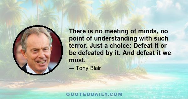 There is no meeting of minds, no point of understanding with such terror. Just a choice: Defeat it or be defeated by it. And defeat it we must.