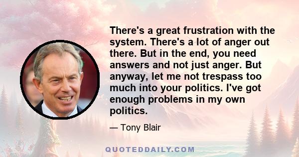 There's a great frustration with the system. There's a lot of anger out there. But in the end, you need answers and not just anger. But anyway, let me not trespass too much into your politics. I've got enough problems