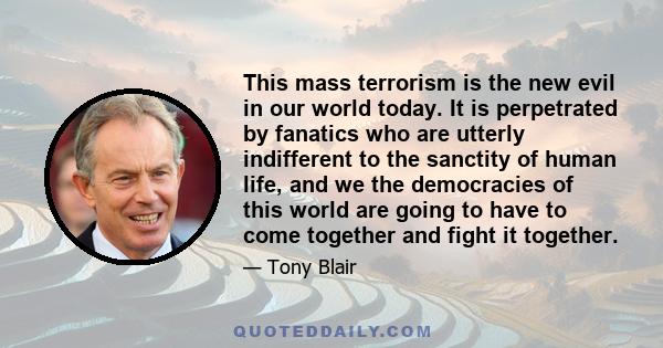 This mass terrorism is the new evil in our world today. It is perpetrated by fanatics who are utterly indifferent to the sanctity of human life, and we the democracies of this world are going to have to come together