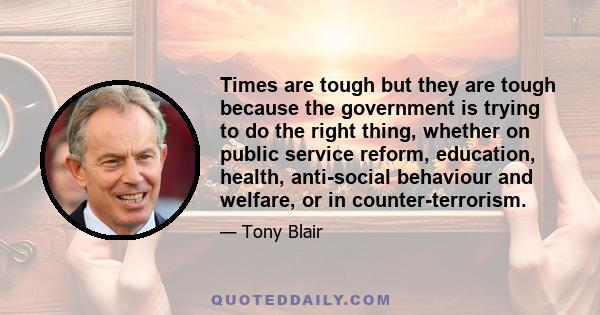 Times are tough but they are tough because the government is trying to do the right thing, whether on public service reform, education, health, anti-social behaviour and welfare, or in counter-terrorism.