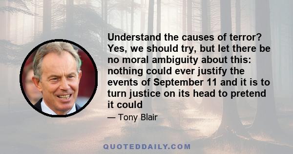 Understand the causes of terror? Yes, we should try, but let there be no moral ambiguity about this: nothing could ever justify the events of September 11 and it is to turn justice on its head to pretend it could