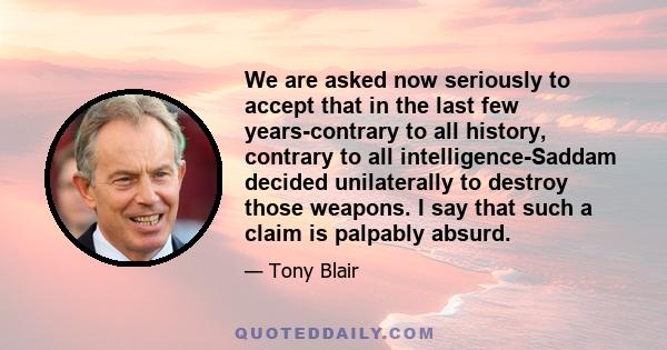 We are asked now seriously to accept that in the last few years-contrary to all history, contrary to all intelligence-Saddam decided unilaterally to destroy those weapons. I say that such a claim is palpably absurd.