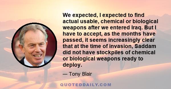 We expected, I expected to find actual usable, chemical or biological weapons after we entered Iraq. But I have to accept, as the months have passed, it seems increasingly clear that at the time of invasion, Saddam did