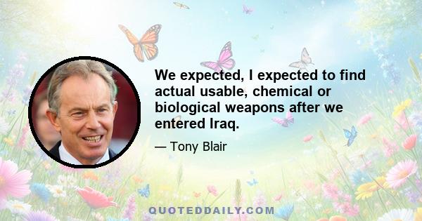 We expected, I expected to find actual usable, chemical or biological weapons after we entered Iraq.