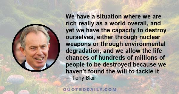 We have a situation where we are rich really as a world overall, and yet we have the capacity to destroy ourselves, either through nuclear weapons or through environmental degradation, and we allow the life chances of