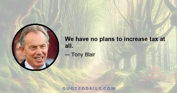 We have no plans to increase tax at all.