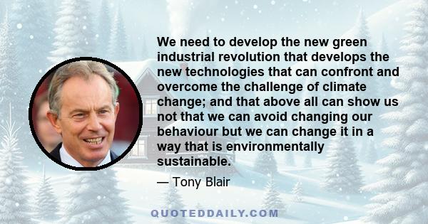 We need to develop the new green industrial revolution that develops the new technologies that can confront and overcome the challenge of climate change; and that above all can show us not that we can avoid changing our 