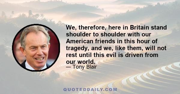 We, therefore, here in Britain stand shoulder to shoulder with our American friends in this hour of tragedy, and we, like them, will not rest until this evil is driven from our world.