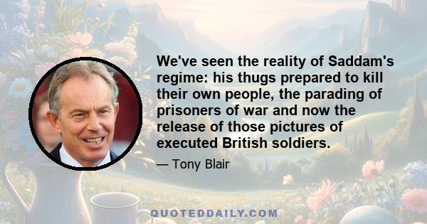 We've seen the reality of Saddam's regime: his thugs prepared to kill their own people, the parading of prisoners of war and now the release of those pictures of executed British soldiers.