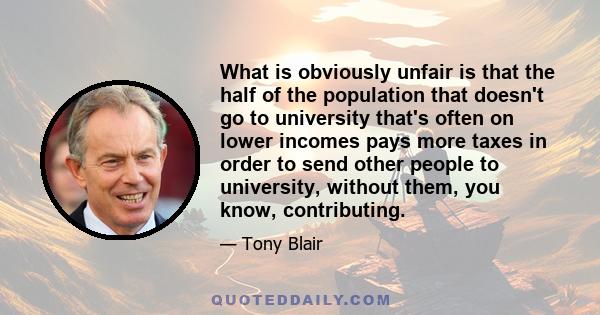 What is obviously unfair is that the half of the population that doesn't go to university that's often on lower incomes pays more taxes in order to send other people to university, without them, you know, contributing.