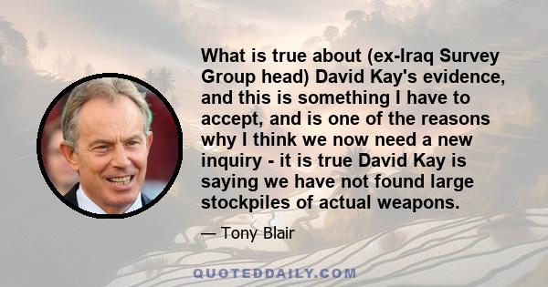 What is true about (ex-Iraq Survey Group head) David Kay's evidence, and this is something I have to accept, and is one of the reasons why I think we now need a new inquiry - it is true David Kay is saying we have not