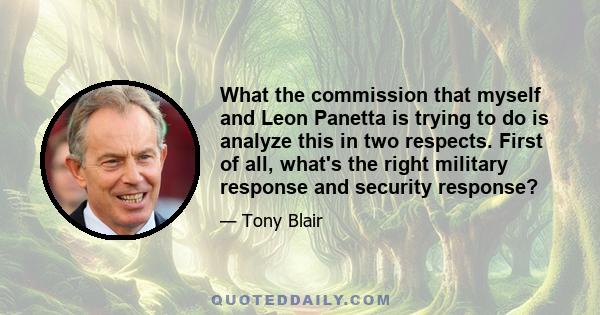 What the commission that myself and Leon Panetta is trying to do is analyze this in two respects. First of all, what's the right military response and security response?