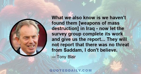 What we also know is we haven't found them [weapons of mass destruction] in Iraq - now let the survey group complete its work and give us the report... They will not report that there was no threat from Saddam, I don't