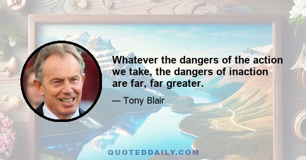 Whatever the dangers of the action we take, the dangers of inaction are far, far greater.