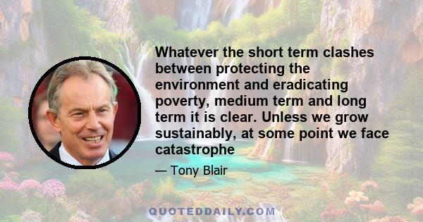 Whatever the short term clashes between protecting the environment and eradicating poverty, medium term and long term it is clear. Unless we grow sustainably, at some point we face catastrophe