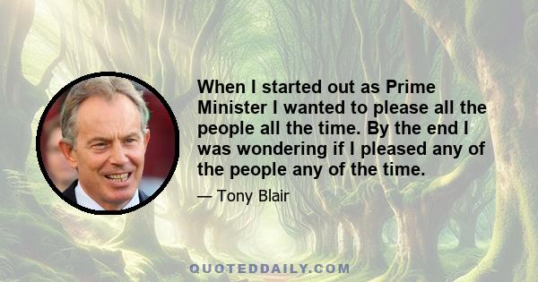 When I started out as Prime Minister I wanted to please all the people all the time. By the end I was wondering if I pleased any of the people any of the time.