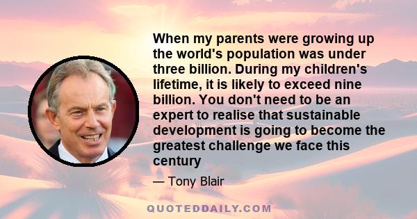 When my parents were growing up the world's population was under three billion. During my children's lifetime, it is likely to exceed nine billion. You don't need to be an expert to realise that sustainable development