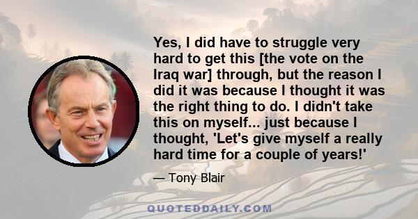 Yes, I did have to struggle very hard to get this [the vote on the Iraq war] through, but the reason I did it was because I thought it was the right thing to do. I didn't take this on myself... just because I thought,