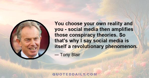 You choose your own reality and you - social media then amplifies those conspiracy theories. So that's why I say social media is itself a revolutionary phenomenon.