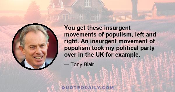 You get these insurgent movements of populism, left and right. An insurgent movement of populism took my political party over in the UK for example.