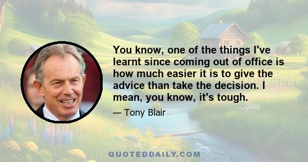 You know, one of the things I've learnt since coming out of office is how much easier it is to give the advice than take the decision. I mean, you know, it's tough.