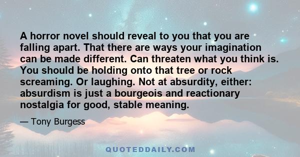 A horror novel should reveal to you that you are falling apart. That there are ways your imagination can be made different. Can threaten what you think is. You should be holding onto that tree or rock screaming. Or