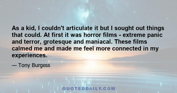 As a kid, I couldn't articulate it but I sought out things that could. At first it was horror films - extreme panic and terror, grotesque and maniacal. These films calmed me and made me feel more connected in my