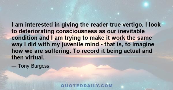 I am interested in giving the reader true vertigo. I look to deteriorating consciousness as our inevitable condition and I am trying to make it work the same way I did with my juvenile mind - that is, to imagine how we