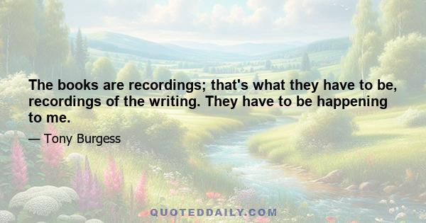 The books are recordings; that's what they have to be, recordings of the writing. They have to be happening to me.