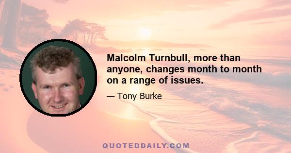 Malcolm Turnbull, more than anyone, changes month to month on a range of issues.