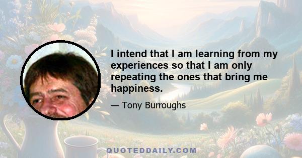 I intend that I am learning from my experiences so that I am only repeating the ones that bring me happiness.