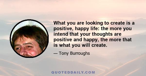 What you are looking to create is a positive, happy life: the more you intend that your thoughts are positive and happy, the more that is what you will create.