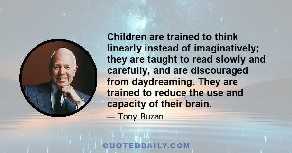 Children are trained to think linearly instead of imaginatively; they are taught to read slowly and carefully, and are discouraged from daydreaming. They are trained to reduce the use and capacity of their brain.