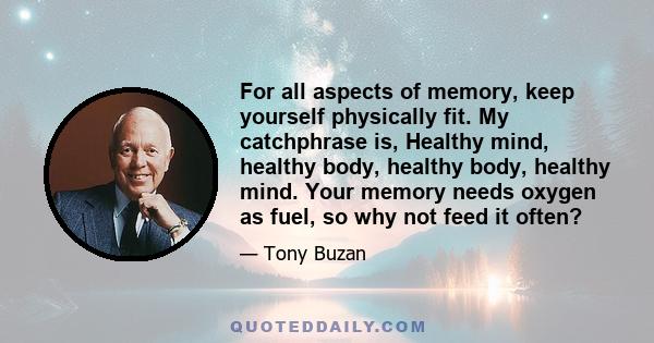 For all aspects of memory, keep yourself physically fit. My catchphrase is, Healthy mind, healthy body, healthy body, healthy mind. Your memory needs oxygen as fuel, so why not feed it often?